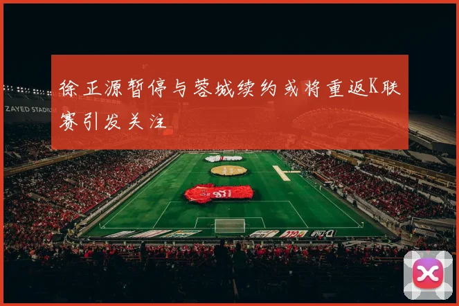徐正源暂停与蓉城续约或将重返K联赛引发关注