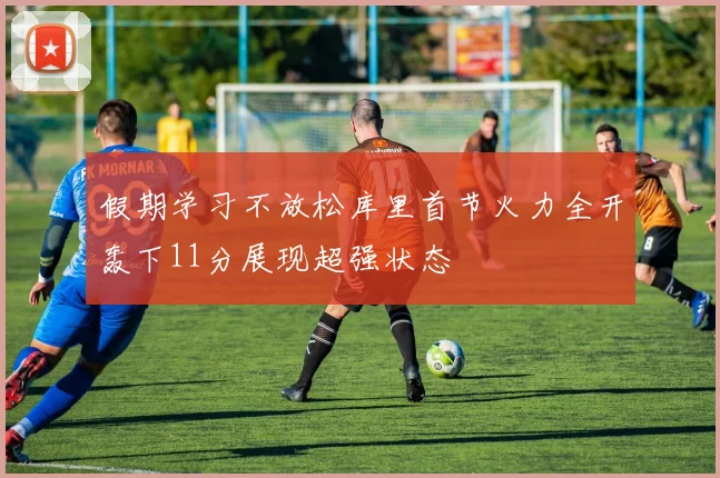 假期学习不放松库里首节火力全开轰下11分展现超强状态