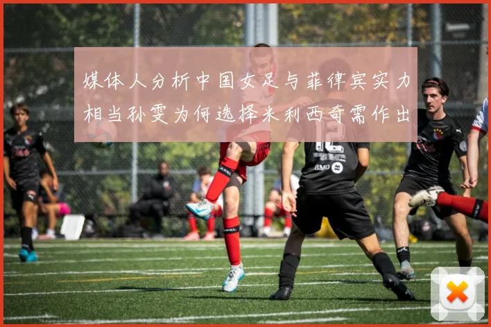 媒体人分析中国女足与菲律宾实力相当孙雯为何选择米利西奇需作出解释