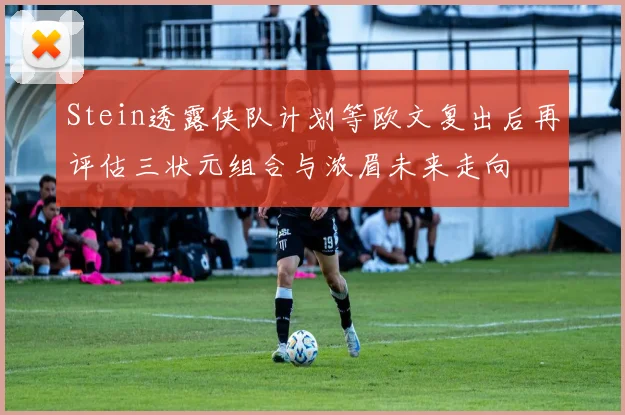 Stein透露侠队计划等欧文复出后再评估三状元组合与浓眉未来走向