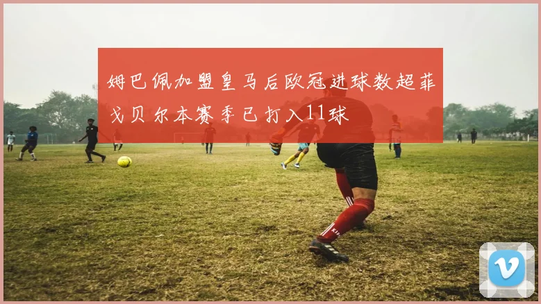 姆巴佩加盟皇马后欧冠进球数超菲戈贝尔本赛季已打入11球