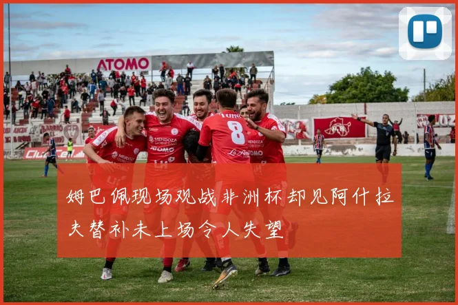 姆巴佩现场观战非洲杯却见阿什拉夫替补未上场令人失望