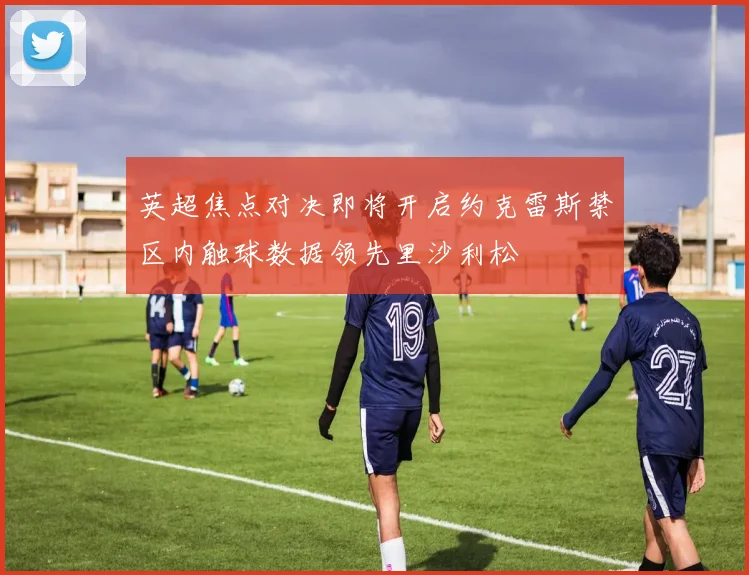 英超焦点对决即将开启约克雷斯禁区内触球数据领先里沙利松