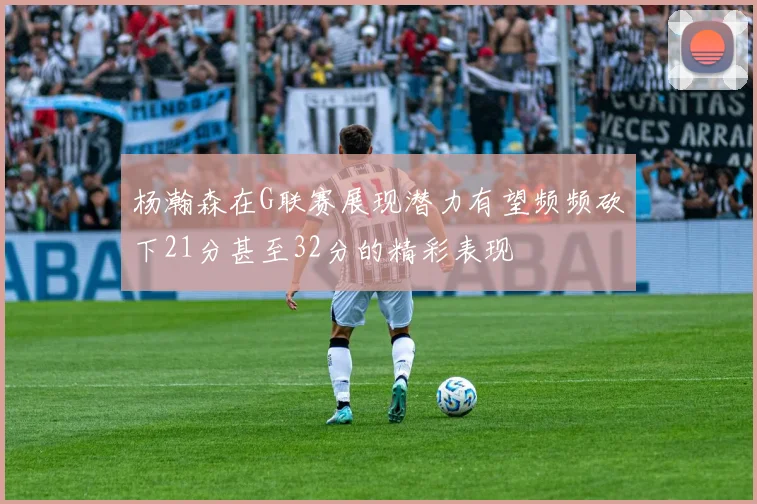杨瀚森在G联赛展现潜力有望频频砍下21分甚至32分的精彩表现