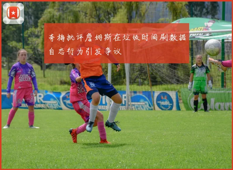 夸梅批评詹姆斯在垃圾时间刷数据自恋行为引发争议