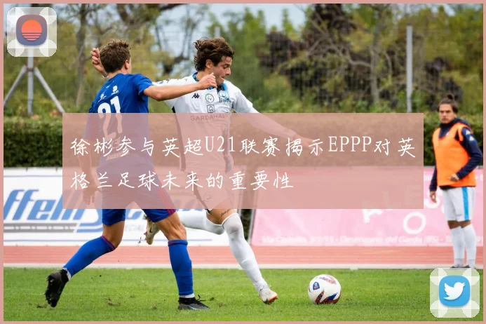 徐彬参与英超U21联赛揭示EPPP对英格兰足球未来的重要性