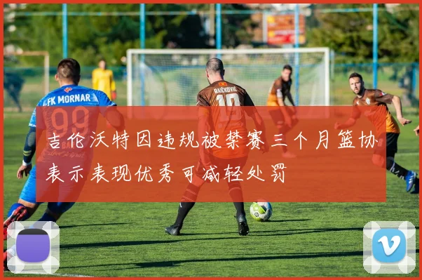 吉伦沃特因违规被禁赛三个月篮协表示表现优秀可减轻处罚