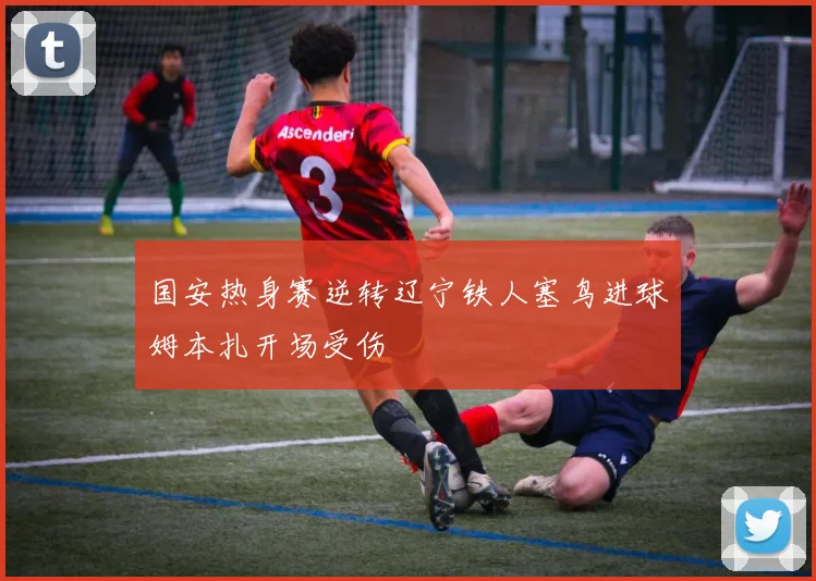 国安热身赛逆转辽宁铁人塞鸟进球姆本扎开场受伤