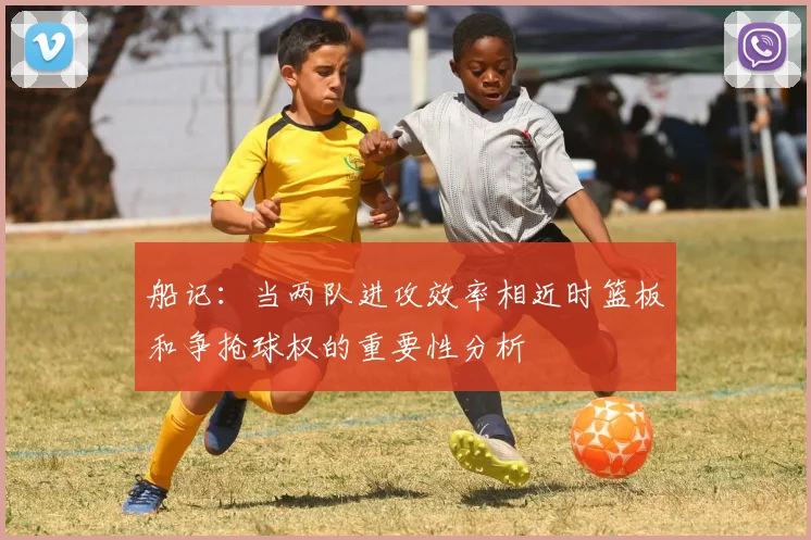 船记：当两队进攻效率相近时篮板和争抢球权的重要性分析
