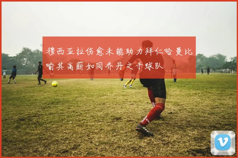 穆西亚拉伤愈未能助力拜仁哈曼比喻其高薪如同乔丹之于球队