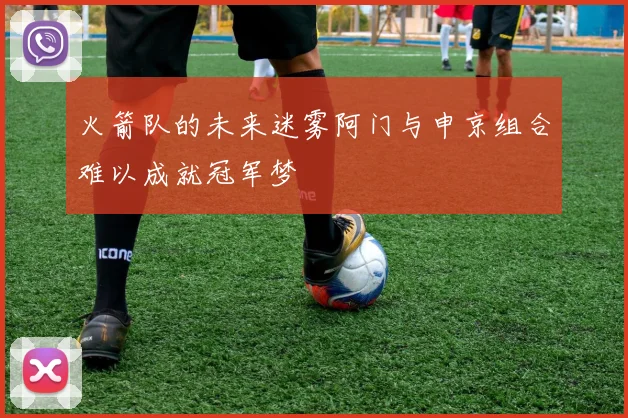 火箭队的未来迷雾阿门与申京组合难以成就冠军梦