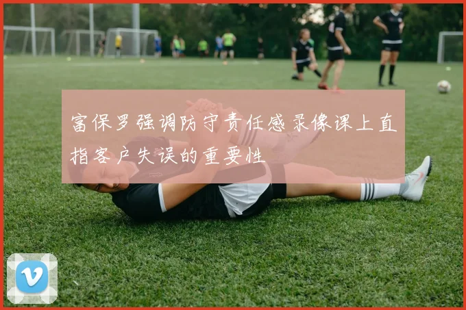 富保罗强调防守责任感录像课上直指客户失误的重要性