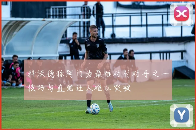 科沃德称阿门为最难对付对手之一技巧与直觉让人难以突破