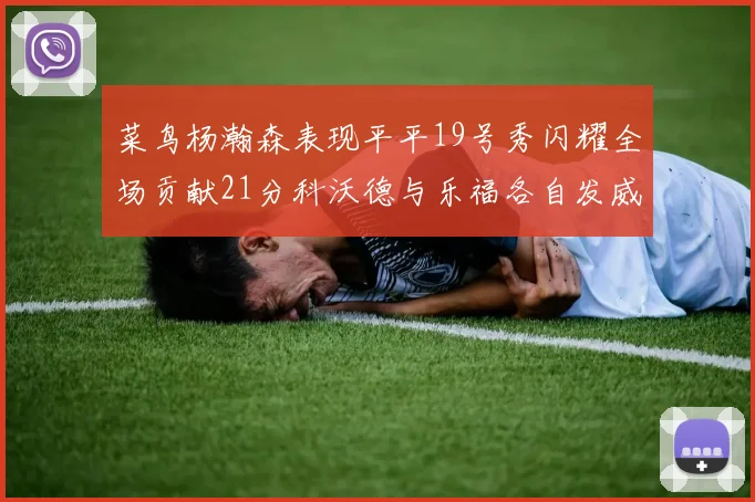 菜鸟杨瀚森表现平平19号秀闪耀全场贡献21分科沃德与乐福各自发威