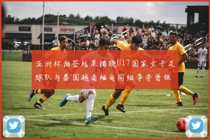 亚洲杯抽签结果揭晓U17国家女子足球队与泰国越南缅甸同组争夺晋级资格