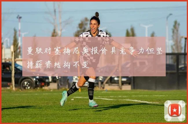 曼联对塞梅尼奥报价具竞争力但坚持薪资结构不变