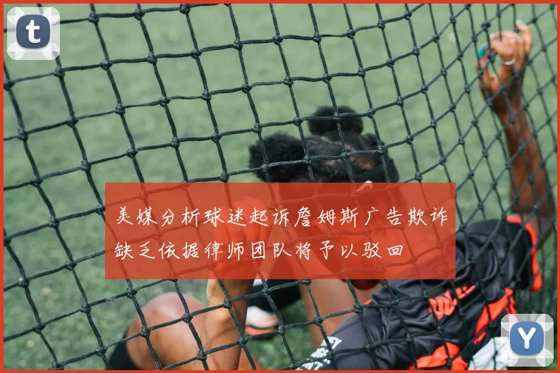 美媒分析球迷起诉詹姆斯广告欺诈缺乏依据律师团队将予以驳回