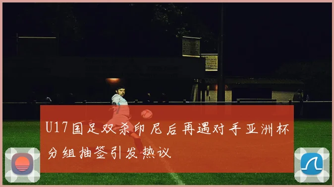 U17国足双杀印尼后再遇对手亚洲杯分组抽签引发热议