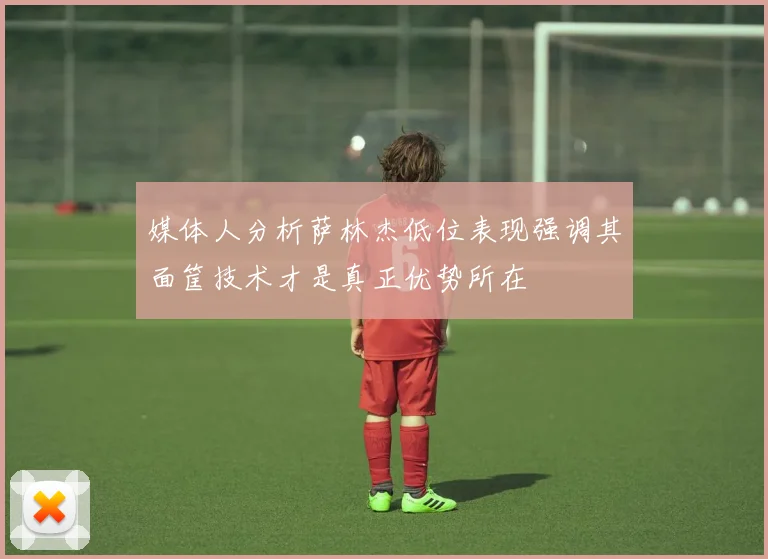 媒体人分析萨林杰低位表现强调其面筐技术才是真正优势所在