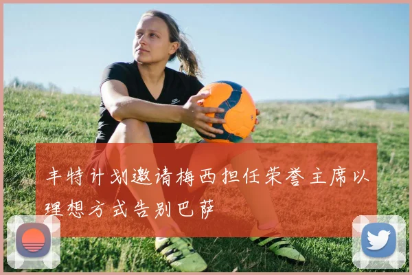 丰特计划邀请梅西担任荣誉主席以理想方式告别巴萨