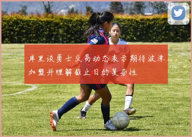 库里谈勇士交易动态表示期待波津加盟并理解截止日的复杂性