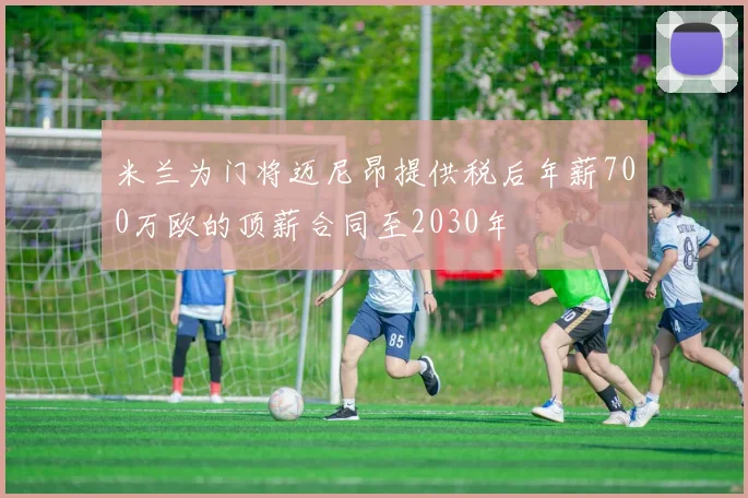 米兰为门将迈尼昂提供税后年薪700万欧的顶薪合同至2030年