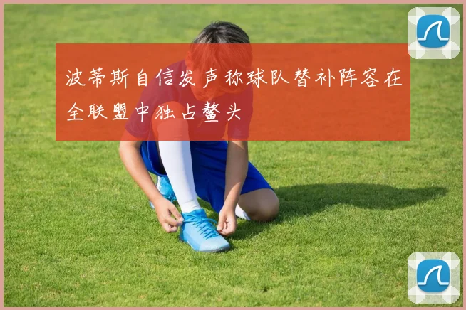 波蒂斯自信发声称球队替补阵容在全联盟中独占鳌头