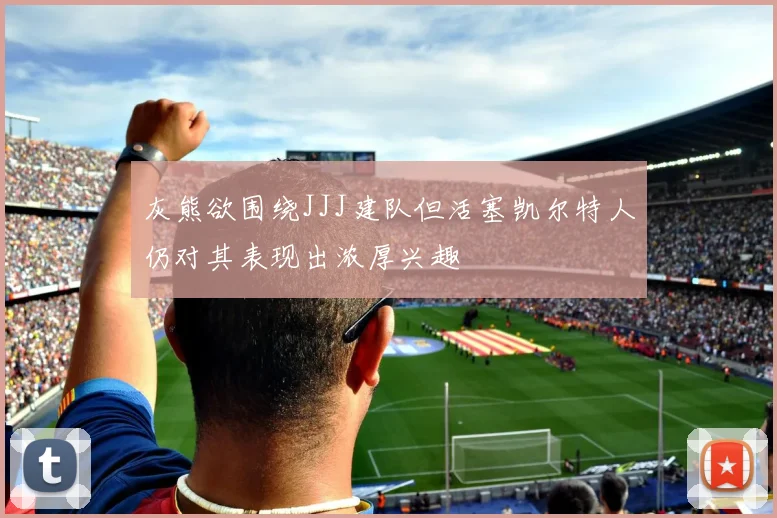 灰熊欲围绕JJJ建队但活塞凯尔特人仍对其表现出浓厚兴趣