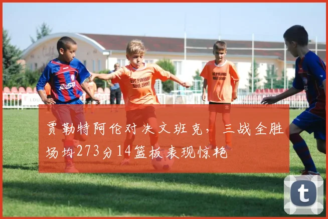 贾勒特阿伦对决文班克，三战全胜场均273分14篮板表现惊艳