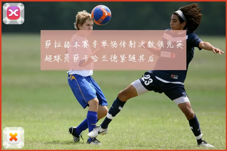 萨拉赫本赛季单场传射次数领先英超球员萨卡哈兰德紧随其后