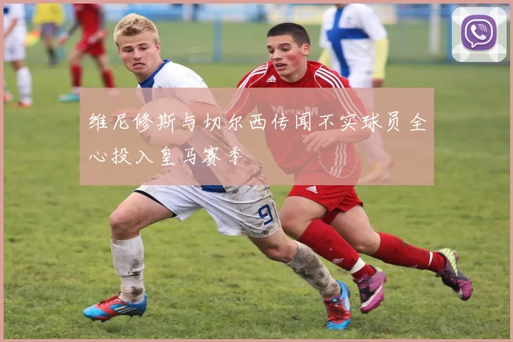 维尼修斯与切尔西传闻不实球员全心投入皇马赛季