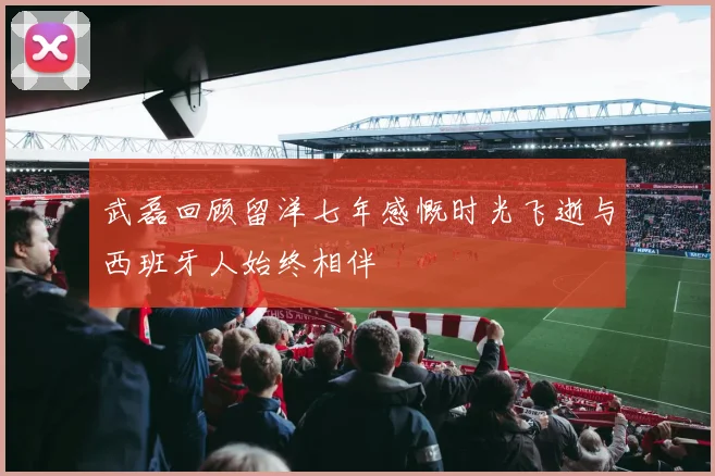 武磊回顾留洋七年感慨时光飞逝与西班牙人始终相伴