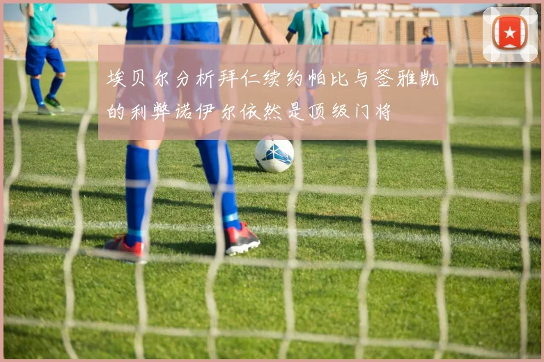 埃贝尔分析拜仁续约帕比与签雅凯的利弊诺伊尔依然是顶级门将