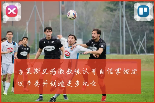 吉莱斯皮感激教练认可自信掌控进攻节奏并创造更多机会