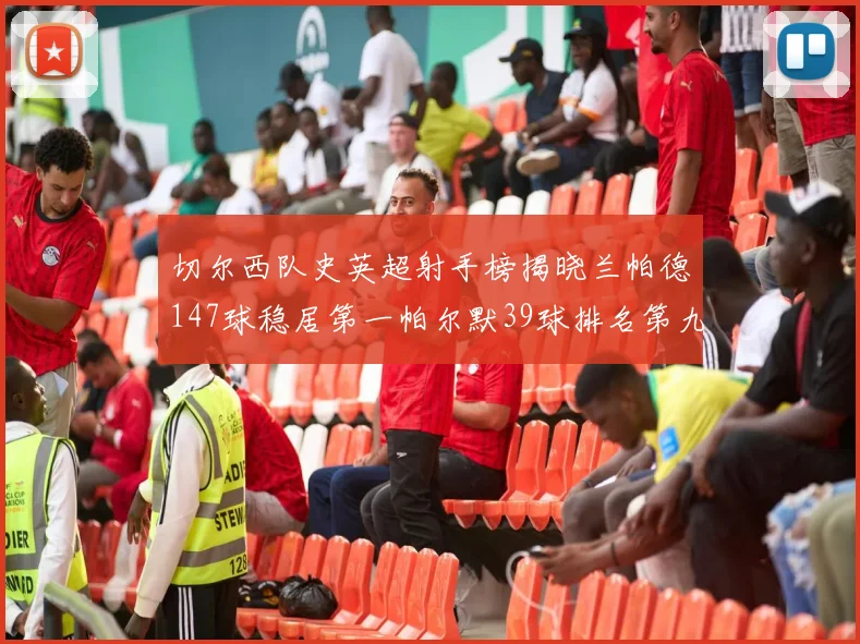 切尔西队史英超射手榜揭晓兰帕德147球稳居第一帕尔默39球排名第九