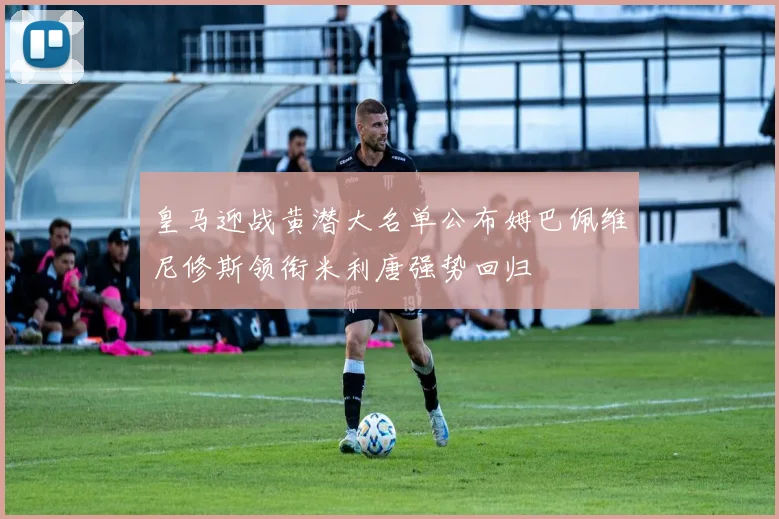 皇马迎战黄潜大名单公布姆巴佩维尼修斯领衔米利唐强势回归