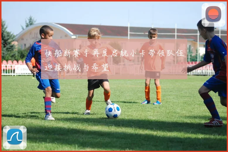 快船新赛季再度启航小卡带领队伍迎接挑战与希望