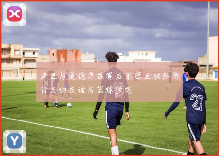 库里与爱德华兹赛后亲密互动热聊背后的友谊与篮球梦想
