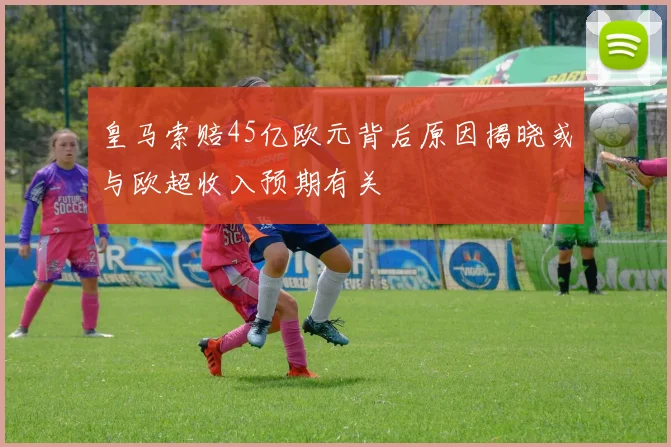 皇马索赔45亿欧元背后原因揭晓或与欧超收入预期有关