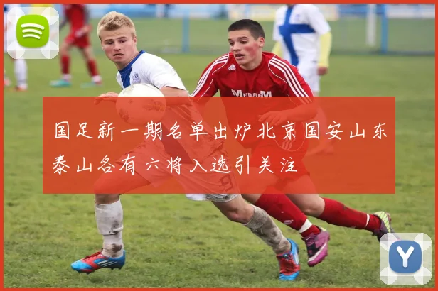 国足新一期名单出炉北京国安山东泰山各有六将入选引关注