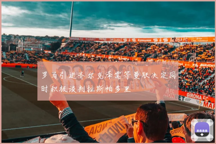 罗马引进齐尔克泽需等曼联决定同时积极谈判拉斯帕多里