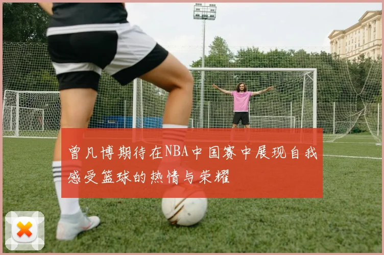 曾凡博期待在NBA中国赛中展现自我感受篮球的热情与荣耀